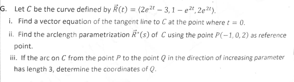 G. Let C be the curve defined by R(t) = (2e²t - 3,1 - e²t, 2e²t).
i. Find a vector equation of the tangent line to C at the point where t = 0.
ii. Find the arclength parametrization R*(s) of C using the point P(-1, 0, 2) as reference
point.
iii. If the arc on C from the point P to the point Q in the direction of increasing parameter
has length 3, determine the coordinates of Q.