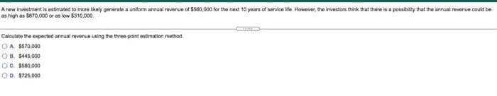 A new investment is estimated to more likely generate a uniform annual revenue of $560,000 for the next 10 years of service life. However, the investors think that there is a possibility that the annual revenue could be
as high as $870,000 or as low $310,000.
Calculate the expected annual revenue using the three-point estimation method,
OA $570,000
OB. $445,000
OC. $500,000
OD. $725,000
T