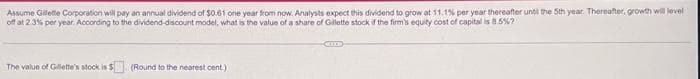 Assume Gillette Corporation will pay an annual dividend of $0.61 one year from now. Analysts expect this dividend to grow at 11.1% per year thereafter until the 5th year. Thereafter, growth will level
off at 2.3% per year. According to the dividend-discount model, what is the value of a share of Gillette stock if the firm's equity cost of capital is 8.5%?
The value of Gillette's stock is $
(Round to the nearest cent.)
CHILD