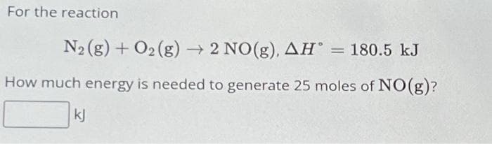 For the reaction
N₂ (g) + O₂(g) → 2 NO(g), AH = 180.5 kJ
How much energy is needed to generate 25 moles of NO(g)?
kj