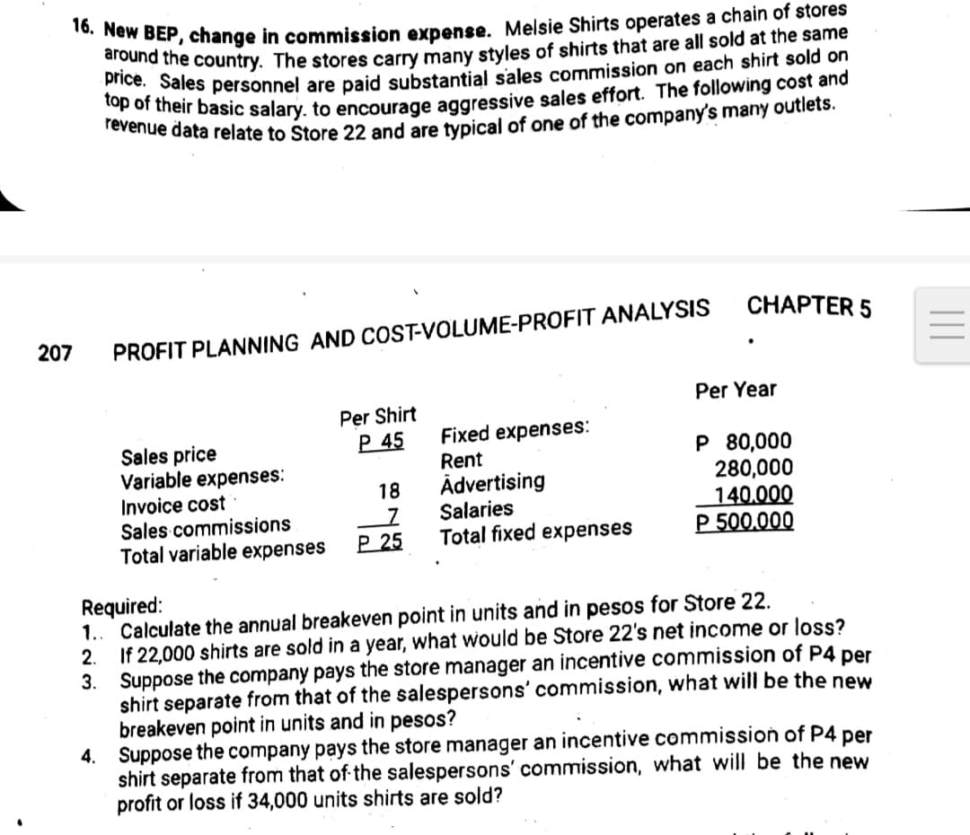 16. New BEP, change in commission expense. Melsie Shirts operates a chain of stores
Driend the country. The stores carry many styles of shirts that are all sold at the same
ton ot pales personnel are paid substantial sales commission on each shirt sold on
CHAPTER 5
207
PROFIT PLANNING AND COST-VOLUME-PROFIT ANALYSIS
Per Year
Per Shirt
P 45
Sales price
Variable expenses:
Invoice cost
Sales commissions
Total variable expenses
Fixed expenses:
Rent
Ādvertising
Salaries
Total fixed expenses
P 80,000
280,000
140.000
P 500.000
18
Р 25
Required:
1.. Calculate the annual breakeven point in units and in pesos for Store 22.
If 22,000 shirts are sold in a year, what would be Store 22's net income or loss?
3. Suppose the company pays the store manager an incentive commission of P4 per
shirt separate from that of the salespersons' commission, what will be the new
breakeven point in units and in pesos?
4. Suppose the company pays the store manager an incentive commission of P4
shirt separate from that of the salespersons' commission, what will be the new
profit or loss if 34,000 units shirts are sold?
2.
per
