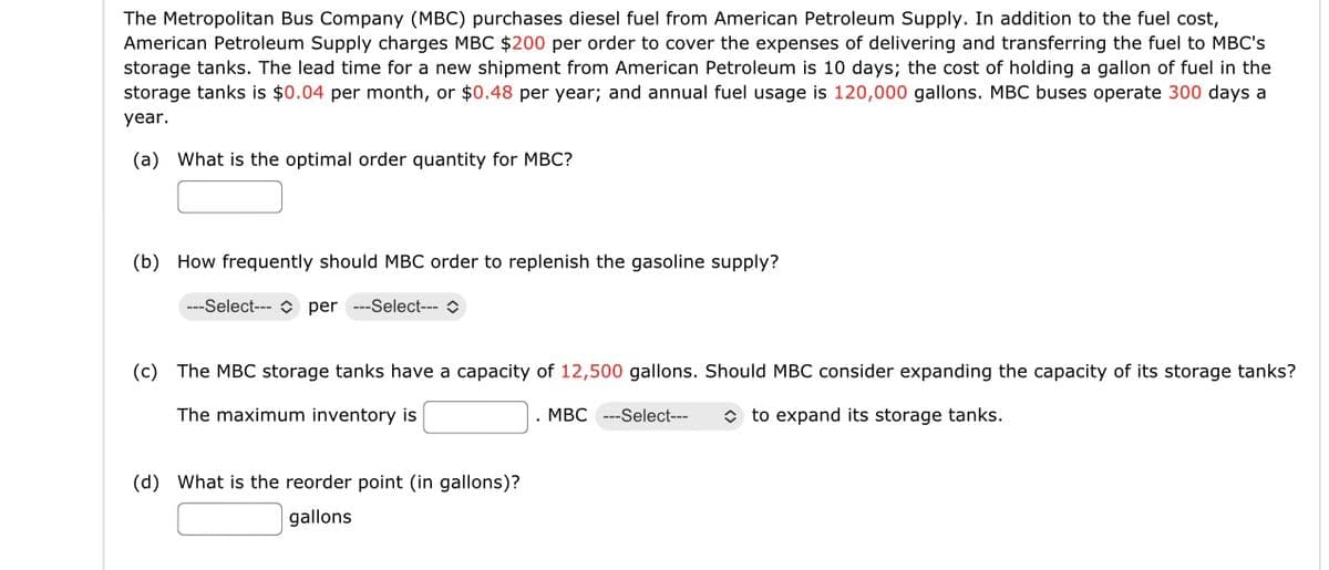 The Metropolitan Bus Company (MBC) purchases diesel fuel from American Petroleum Supply. In addition to the fuel cost,
American Petroleum Supply charges MBC $200 per order to cover the expenses of delivering and transferring the fuel to MBC's
storage tanks. The lead time for a new shipment from American Petroleum is 10 days; the cost of holding a gallon of fuel in the
storage tanks is $0.04 per month, or $0.48 per year; and annual fuel usage is 120,000 gallons. MBC buses operate 300 days a
year.
(a) What is the optimal order quantity for MBC?
(b) How frequently should MBC order to replenish the gasoline supply?
---Select-- per ---Select---
(c) The MBC storage tanks have a capacity of 12,500 gallons. Should MBC consider expanding the capacity of its storage tanks?
The maximum inventory is
to expand its storage tanks.
(d) What is the reorder point (in gallons)?
gallons
MBC --Select---