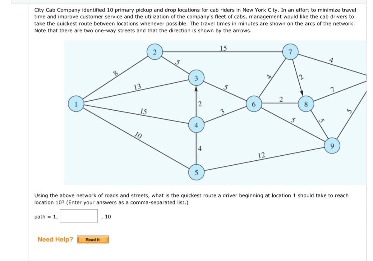 City Cab Company identified 10 primary pickup and drop locations for cab riders in New York City. In an effort to minimize travel
time and improve customer service and the utilization of the company's fleet of cabs, management would like the cab drivers to
take the quickest route between locations whenever possible. The travel times in minutes are shown on the arcs of the network.
Note that there are two one-way streets and that the direction is shown by the arrows.
Need Help?
Read It
13
10
15
10
15
S
3
6
12
2
S
Using the above network of roads and streets, what is the quickest route a driver beginning at location 1 should take to reach
location 10? (Enter your answers as a comma-separated list.)
path = 1,
8
9