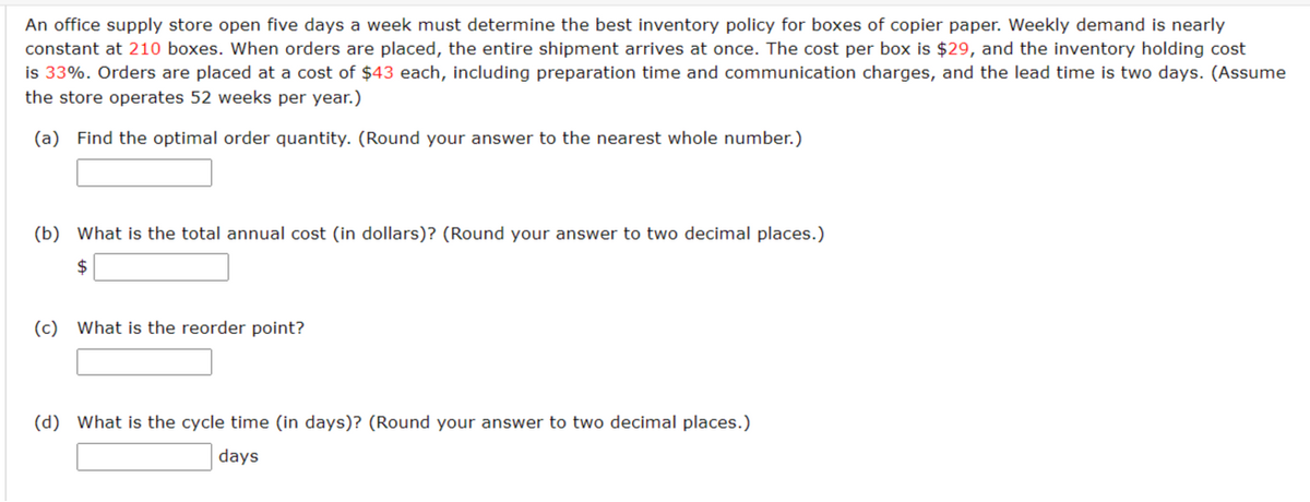 An office supply store open five days a week must determine the best inventory policy for boxes of copier paper. Weekly demand is nearly
constant at 210 boxes. When orders are placed, the entire shipment arrives at once. The cost per box is $29, and the inventory holding cost
is 33%. Orders are placed at a cost of $43 each, including preparation time and communication charges, and the lead time is two days. (Assume
the store operates 52 weeks per year.)
(a) Find the optimal order quantity. (Round your answer to the nearest whole number.)
(b) What is the total annual cost (in dollars)? (Round your answer to two decimal places.)
$
(c) What is the reorder point?
(d) What is the cycle time (in days)? (Round your answer to two decimal places.)
days