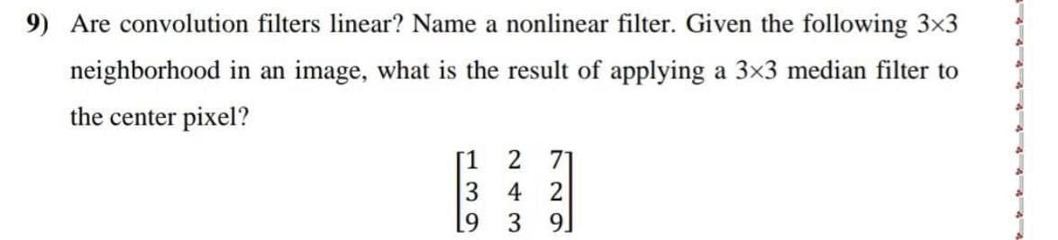 9) Are convolution filters linear? Name a nonlinear filter. Given the following 3×3
neighborhood in an image, what is the result of applying a 3×3 median filter to
the center pixel?
[1
3
9
2 71
4 2
3
9]