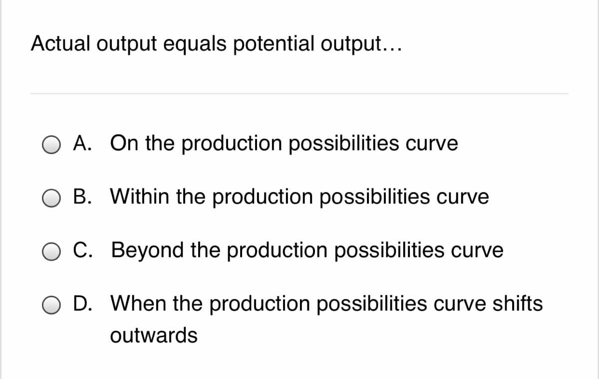 Actual output equals potential output...
O A. On the production possibilities curve
O B. Within the production possibilities curve
O C. Beyond the production possibilities curve
O D. When the production possibilities curve shifts
outwards
