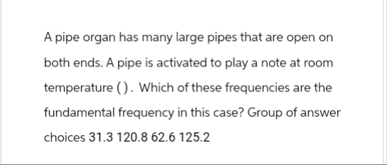 A pipe organ has many large pipes that are open on
both ends. A pipe is activated to play a note at room
temperature (). Which of these frequencies are the
fundamental frequency in this case? Group of answer
choices 31.3 120.8 62.6 125.2