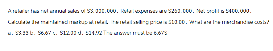 A retailer has net annual sales of $3,000,000. Retail expenses are $260,000. Net profit is $400,000.
Calculate the maintained markup at retail. The retail selling price is $10.00. What are the merchandise costs?
a. $3.33 b. $6.67 c. $12.00 d. $14.92 The answer must be 6.67$