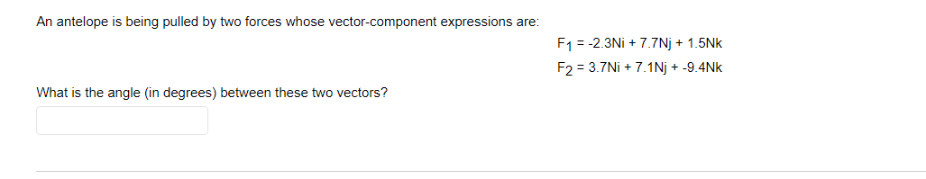 An antelope is being pulled by two forces whose vector-component expressions are:
F1 = -2.3Ni + 7.7Nj + 1.5Nk
F2 = 3.7Ni + 7.1Nj + -9.4Nk
What is the angle (in degrees) between these two vectors?
