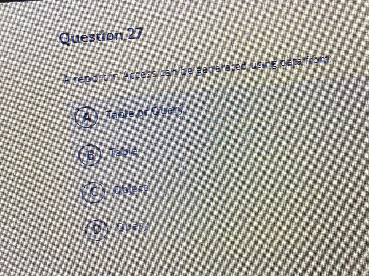 Question 27
A report in Access can be generated using data from:
Table or Ouery
B) Table
Object
Query
