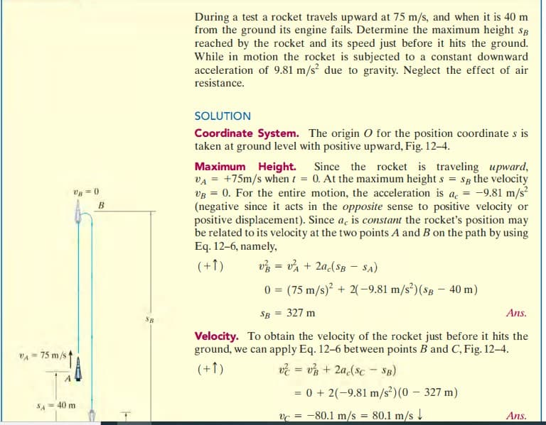 VA75 m/s 1
A
UB=0
SA = 40 m
B
SB
During a test a rocket travels upward at 75 m/s, and when it is 40 m
from the ground its engine fails. Determine the maximum height SB
reached by the rocket and its speed just before it hits the ground.
While in motion the rocket is subjected to a constant downward
acceleration of 9.81 m/s² due to gravity. Neglect the effect of air
resistance.
SOLUTION
Coordinate System. The origin O for the position coordinate s is
taken at ground level with positive upward, Fig. 12-4.
Maximum Height. Since the rocket is traveling upward,
VA +75m/s when / = 0. At the maximum height s = Sg the velocity
VB = 0. For the entire motion, the acceleration is a = -9.81 m/s²
(negative since it acts in the opposite sense to positive velocity or
positive displacement). Since a, is constant the rocket's position may
be related to its velocity at the two points A and B on the path by using
Eq. 12-6, namely,
(+1)
v² = v²A + 2ac($B - SA)
0
SB = 327 m
Ans.
Velocity. To obtain the velocity of the rocket just before it hits the
ground, we can apply Eq. 12-6 between points B and C, Fig. 12-4.
(+1)
v = v + 2a(sc - SB)
= 0 + 2(-9.81 m/s²) (0 - 327 m)
vc-80.1 m/s = 80.1 m/s
(75 m/s)² + 2(-9.81 m/s²) (SB- 40 m)
Ans.