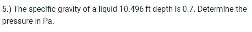 5.) The specific gravity of a liquid 10.496 ft depth is 0.7. Determine the
pressure in Pa.