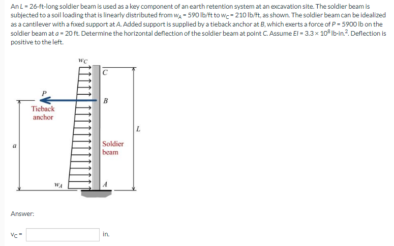 An L = 26-ft-long soldier beam is used as a key component of an earth retention system at an excavation site. The soldier beam is
subjected to a soil loading that is linearly distributed from WA = 590 lb/ft to wc = 210 lb/ft, as shown. The soldier beam can be idealized
as a cantilever with a fixed support at A. Added support is supplied by a tieback anchor at B, which exerts a force of P = 5900 lb on the
soldier beam at a = 20 ft. Determine the horizontal deflection of the soldier beam at point C. Assume El = 3.3 × 108 lb-in.². Deflection is
positive to the left.
WC
Tieback
anchor
Answer:
Vc=
WA
B
Soldier
beam
in.