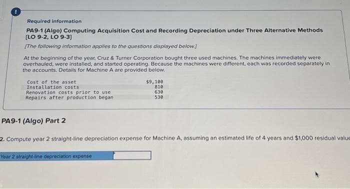 Required information
PA9-1 (Algo) Computing Acquisition Cost and Recording Depreciation under Three Alternative Methods
(LO 9-2, LO 9-3)
[The following information applies to the questions displayed below.)
At the beginning of the year, Cruz & Turner Corporation bought three used machines. The machines immediately were
overhauled, were instaled, and started operating. Because the machines were different, each was recorded separately in
the accounts. Details for Machine A are provided below.
Cost of the asset
Installation costs
Renovation costs prior to use
Repairs after production began
$9,100
810
630
530
PA9-1 (Algo) Part 2
2. Compute year 2 straight-line depreciation expense for Machine A, assuming an estimated life of 4 years and $1,000 residual value
Year 2 straight-line depreciation expense
