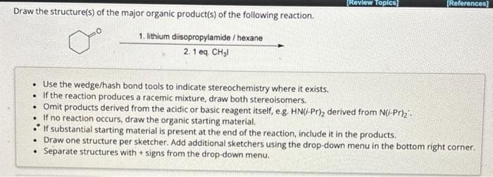 Draw the structure(s) of the major organic product(s) of the following reaction.
1. lithium diisopropylamide/hexane
2.1 eq. CH₂l
. Use the wedge/hash bond tools to indicate stereochemistry where it exists.
• If the reaction produces a racemic mixture, draw both stereoisomers.
[Review Topics
• Omit products derived from the acidic or basic reagent itself, e.g. HN(i-Pr), derived from N(/-Pr)₂.
• If no reaction occurs, draw the organic starting material.
[References]
If substantial starting material is present at the end of the reaction, include it in the products.
• Draw one structure per sketcher. Add additional sketchers using the drop-down menu in the bottom right corner.
Separate structures with + signs from the drop-down menu.
.