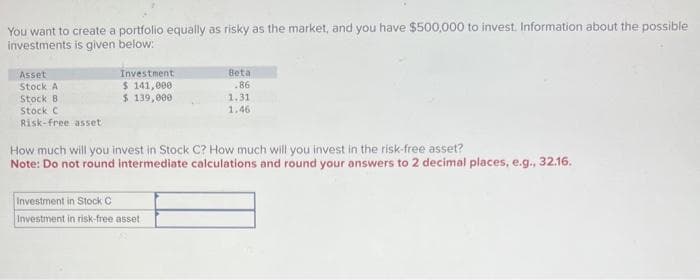 You want to create a portfolio equally as risky as the market, and you have $500,000 to invest. Information about the possible
investments is given below:
Asset
Stock A
Stock B
Stock C
Risk-free asset
Investment,
$ 141,000
$ 139,000
Beta
.86
1.31
1.46
How much will you invest in Stock C? How much will you invest in the risk-free asset?
Note: Do not round intermediate calculations and round your answers to 2 decimal places, e.g., 32.16.
Investment in Stock C
Investment in risk-free asset