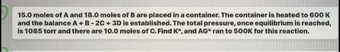 15.0 moles of A and 18.0 moles of B are placed in a container. The container is heated to 600 K
and the balance A + B-2C+ 3D is established. The total pressure, once equilibrium is reached,
is 1085 torr and there are 10.0 moles of C. Find Kº, and AG° ran to 500K for this reaction.