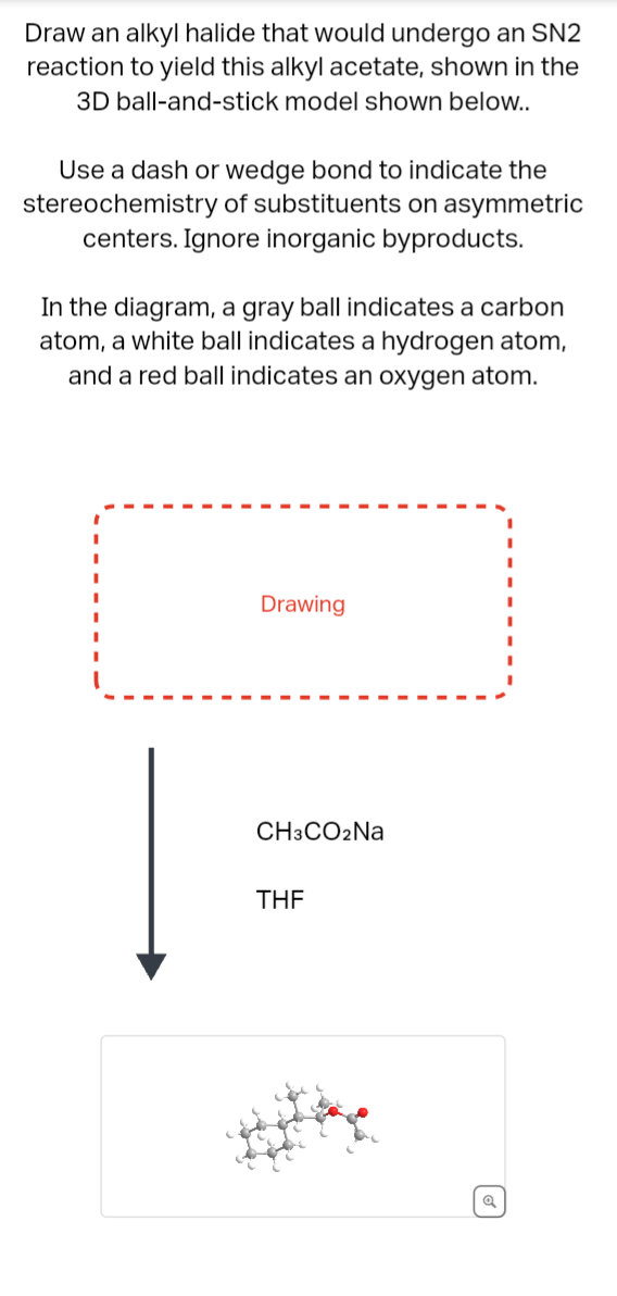 Draw an alkyl halide that would undergo an SN2
reaction to yield this alkyl acetate, shown in the
3D ball-and-stick model shown below..
Use a dash or wedge bond to indicate the
stereochemistry of substituents on asymmetric
centers. Ignore inorganic byproducts.
In the diagram, a gray ball indicates a carbon
atom, a white ball indicates a hydrogen atom,
and a red ball indicates an oxygen atom.
Drawing
CH3CO2Na
THF