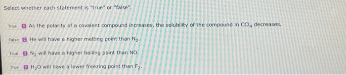 Select whether each statement is "true" or "false".
True As the polarity of a covalent compound increases, the solubility of the compound in CCI, decreases.
False He will have a higher melting point than N2₂.
True BN₂ will have a higher boiling point than NO.
True BH₂O will have a lower freezing point than F₂.