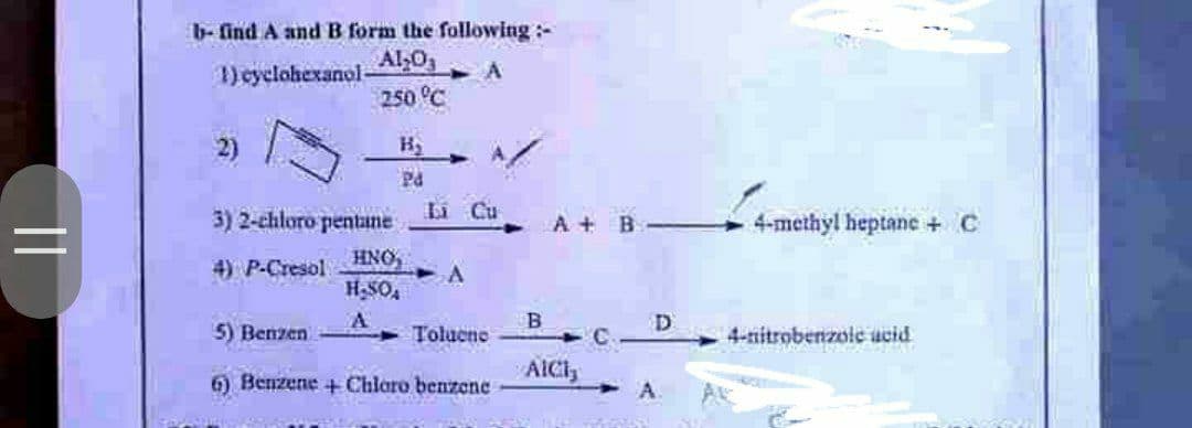 ||
b- find A and B form the following:-
1) cyclohexanol-
Al₂O3
250 °C
A
B₂
A
Pd
165
Li Cu
3) 2-chloro pentane
HNO,
4) P-Cresol
A
H₂SO4
A
5) Benzen
Toluene
6) Benzene + Chloro benzene
A+ B
B
AICI,
D
A
4-methyl heptane + C
4-nitrobenzoic acid