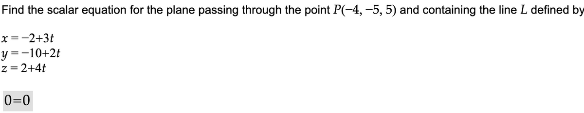 Find the scalar equation for the plane passing through the point P(−4, −5, 5) and containing the line L defined by
x = −2+3t
y = −10+2t
z = 2+4t
0=0