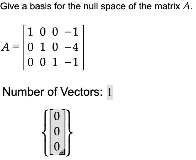 Give a basis for the null space of the matrix A.
1 0 0 - -1
A = 0 1 0 -4
0 0 1 -1
Number of Vectors: 1
{6}