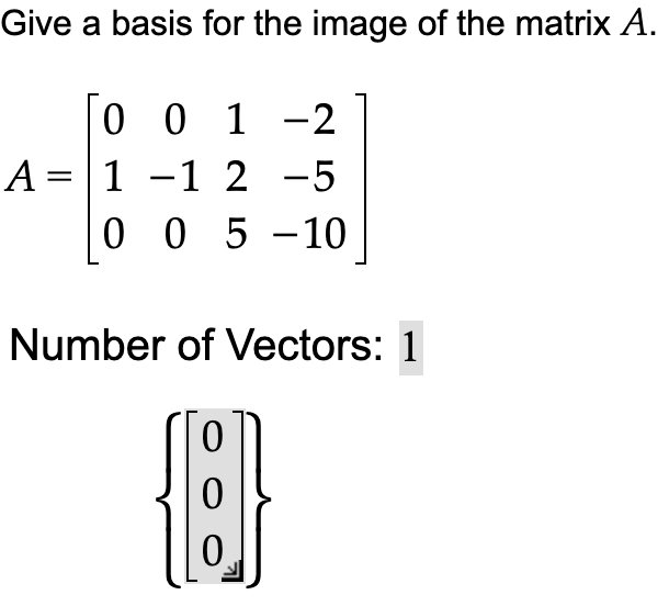 Give a basis for the image of the matrix A.
0 0 1 -2
A = 1 -1 2 −5
0 0 5 -10
Number of Vectors: 1
[]}