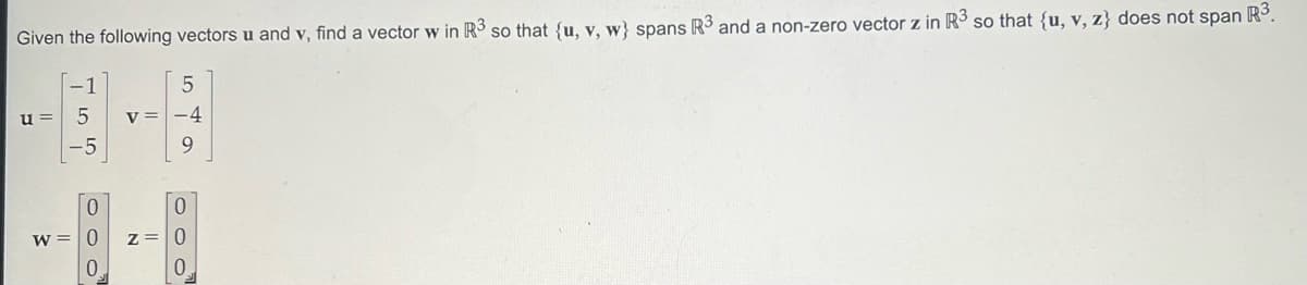 Given the following vectors u and v, find a vector w in R³ so that {u, v, w} spans R3 and a non-zero vector z in R³ so that {u, v, z} does not span
R3
u=
ܝ ܗ ܗ
-5
0
W = 0
0
V =
5
-4
9
0
z = 0
0