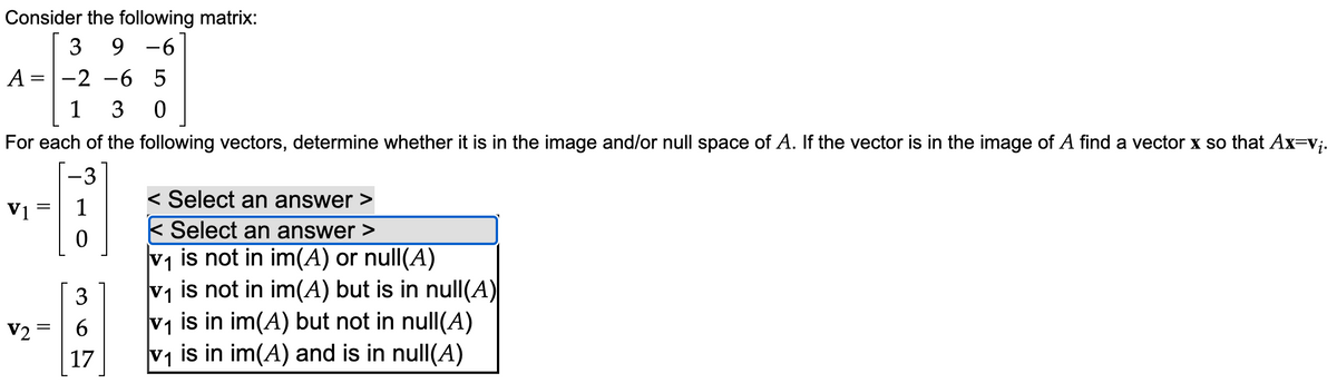 Consider the following matrix:
3 9 -6
2 -6 5
1 3 0
For each of the following vectors, determine whether it is in the image and/or null space of A. If the vector is in the image of A find a vector x so that Ax=v₁.
-3
[18]
0
A=
=
V1
V2
=
=
3
6
17
< Select an answer >
< Select an answer >
v₁ is not in im(A) or null(A)
v₁ is not in im(A) but is in null(A)|
v₁ is in im(A) but not in null(A)
v₁ is in im(A) and is in null(A)