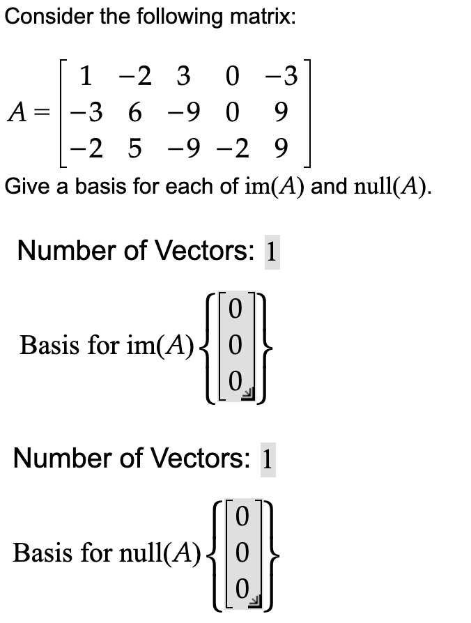 Consider the following matrix:
1 -2 3 0 −3
A-3 6 -9 09
-2 5-9 -2 9
Give a basis for each of im(A) and null(A).
Number of Vectors: 1
{}
Basis for im(A)
Number of Vectors: 1
{}
Basis for null(A) 0
