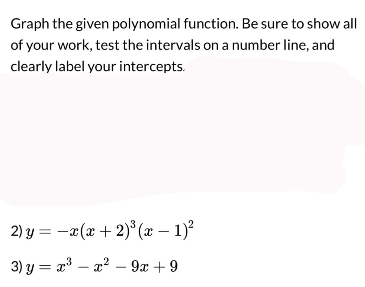 Graph the given polynomial function. Be sure to show all
of your work, test the intervals on a number line, and
clearly label your intercepts.
2) y = − x(x + 2)³ (x − 1)²
3) y = x³ x² - 9x +9