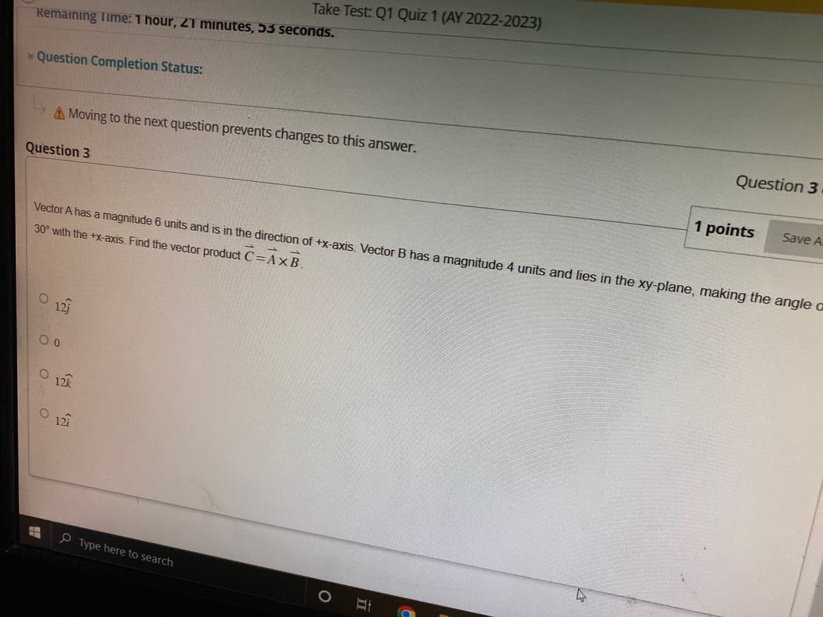 Remaining Time: 1 hour, 21 minutes, 53 seconds.
Question Completion Status:
Question 3
A Moving to the next question prevents changes to this answer.
O 121
Vector A has a magnitude 6 units and is in the direction of +x-axis. Vector B has a magnitude 4 units and lies in the xy-plane, making the angle a
30° with the +x-axis. Find the vector product C=AXB.
00
O
O
Take Test: Q1 Quiz 1 (AY 2022-2023)
12k
127
Type here to search
Question 3
1 points
Save A.