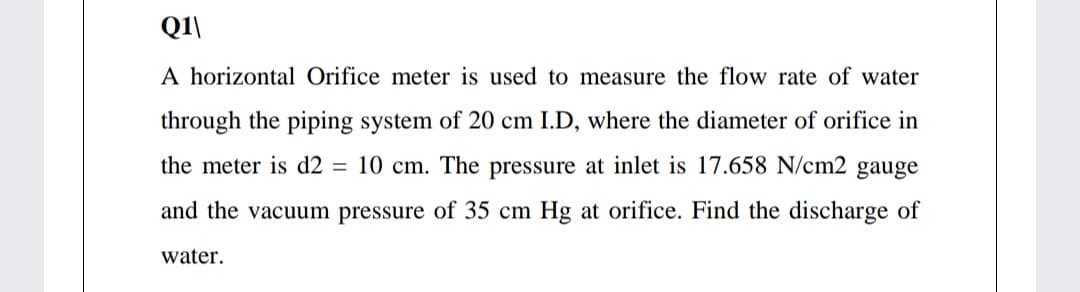 Q1\
A horizontal Orifice meter is used to measure the flow rate of water
through the piping system of 20 cm I.D, where the diameter of orifice in
the meter is d2 = 10 cm. The pressure at inlet is 17.658 N/cm2 gauge
and the vacuum pressure of 35 cm Hg at orifice. Find the discharge of
water.
