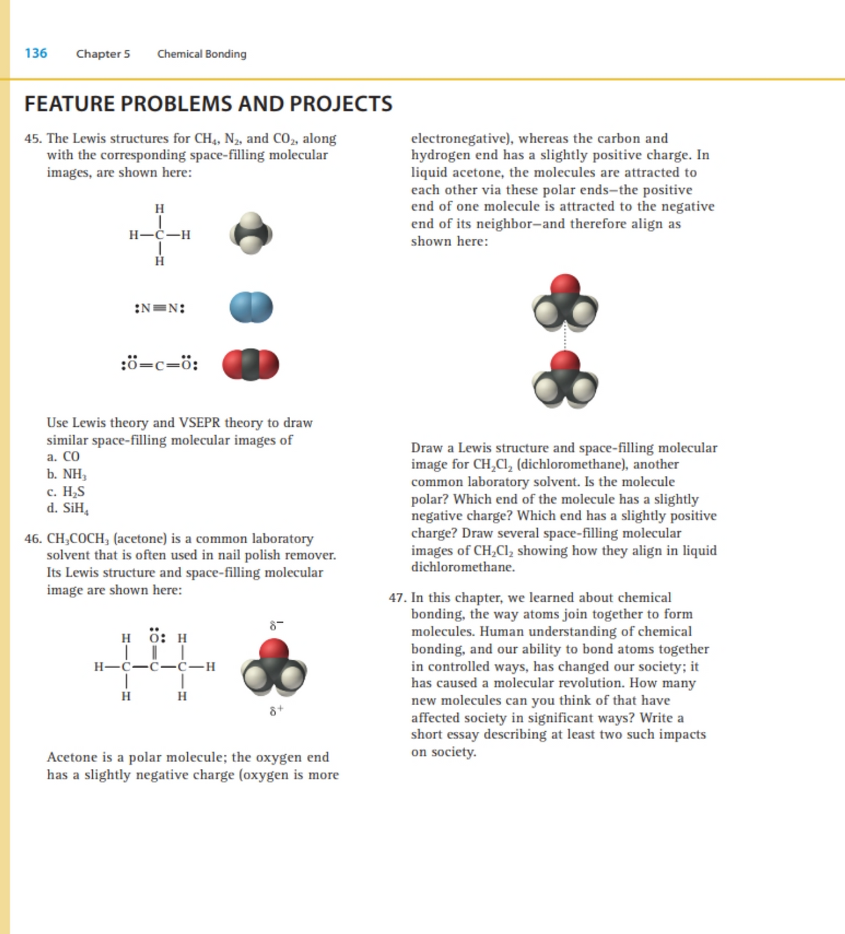 136
Chapter 5
Chemical Bonding
FEATURE PROBLEMS AND PROJECTS
electronegative), whereas the carbon and
hydrogen end has a slightly positive charge. In
liquid acetone, the molecules are attracted to
each other via these polar ends-the positive
end of one molecule is attracted to the negative
end of its neighbor-and therefore align as
shown here:
45. The Lewis structures for CH,, N2, and CO, along
with the corresponding space-filling molecular
images, are shown here:
H
H-Ć-H
H.
:N=N:
:ö=c=ö:
Use Lewis theory and VSEPR theory to draw
similar space-filling molecular images of
a. CO
b. NH,
Draw a Lewis structure and space-filling molecular
image for CH,CI, (dichloromethane), another
common laboratory solvent. Is the molecule
polar? Which end of the molecule has a slightly
negative charge? Which end has a slightly positive
charge? Draw several space-filling molecular
images of CH,Cl, showing how they align in liquid
dichloromethane.
с. Н.S
d. SiH,
46. CH,COCH, (acetone) is a common laboratory
solvent that is often used in nail polish remover.
Its Lewis structure and space-filling molecular
image are shown here:
47. In this chapter, we learned about chemical
bonding, the way atoms join together to form
molecules. Human understanding of chemical
bonding, and our ability to bond atoms together
in controlled ways, has changed our society; it
has caused a molecular revolution. How many
new molecules can you think of that have
affected society in significant ways? Write a
short essay describing at least two such impacts
on society.
8-
н б: н
Н—с—с- с—н
H
Acetone is a polar molecule; the oxygen end
has a slightly negative charge (oxygen is more
