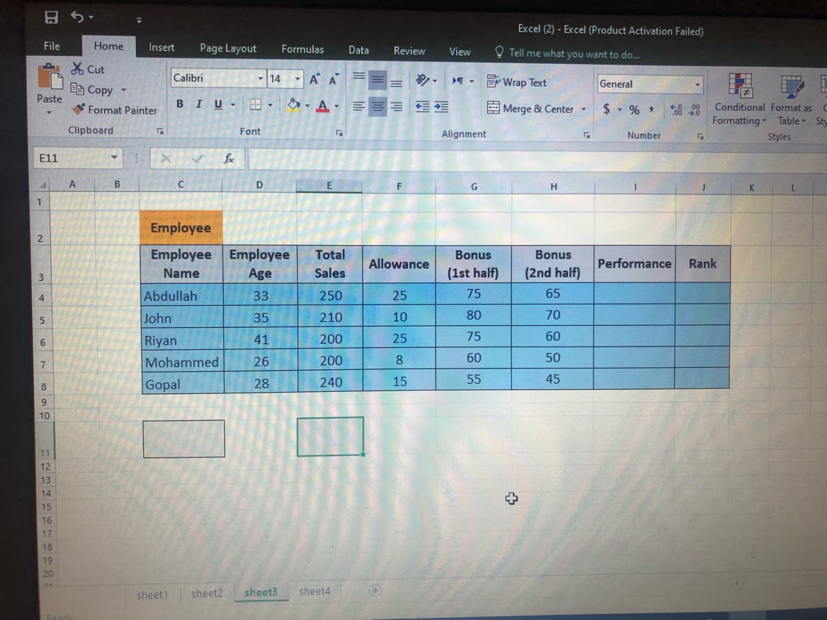 Excel (2) - Excel (Product Activation Failed)
File
Home
Insert
Page Layout
Formulas
Data
Review
O Tell me what you want to do...
View
X Cut
Calibri
14
- A A
E Wrap Text
General
EB Copy
Paste
Format Painter
BIU-
A- A-
E Merge & Center
$ - % ,
Conditional Format as
Formatting Table Sty
Clipboard
Font
Alignment
Number
Styles
E11
fe
A
B
D
F
G
H.
K
L
1.
Employee
Employee Employee
Total
Bonus
Bonus
Allowance
Performance
Rank
Name
Age
Sales
(1st half)
(2nd half)
Abdullah
33
250
25
75
65
John
35
210
10
80
70
75
60
Riyan
41
200
25
Mohammed
26
200
8.
60
50
15
55
45
Gopal
28
240
10
11
12
13
14
15
16
17
18
19
20
sheet1
sheet2
sheet3
sheet4
2.
m + n o7
