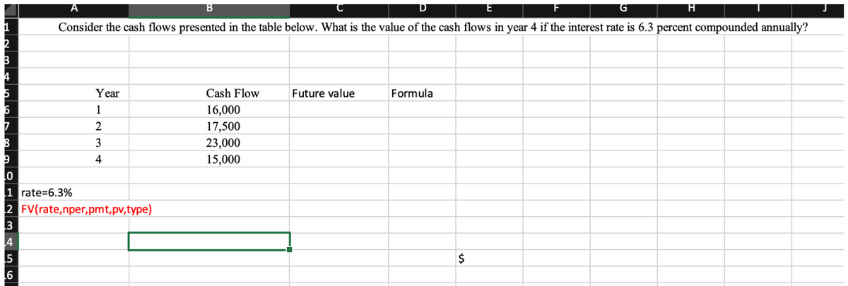 1
2
B
4
5
A
B
Consider the cash flows presented in the table below. What is the value of the cash flows in year 4 if the interest rate is 6.3 percent compounded annually?
5
6
Year
1
2
3
4
8
9
.0
1 rate=6.3%
2 FV(rate,nper,pmt,pv,type)
3
Cash Flow
16,000
17,500
23,000
15,000
Future value
Formula
$