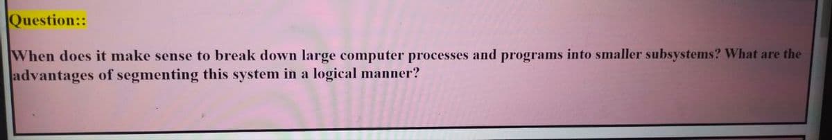Question::
When does it make sense to break down large computer processes and programs into smaller subsystems? What are the
advantages of segmenting this system in a logical manner?
