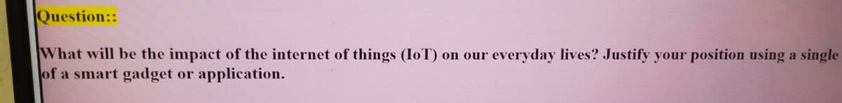 Question::
What will be the impact of the internet of things (IoT) on our everyday lives? Justify your position using a single
of a smart gadget or application.
