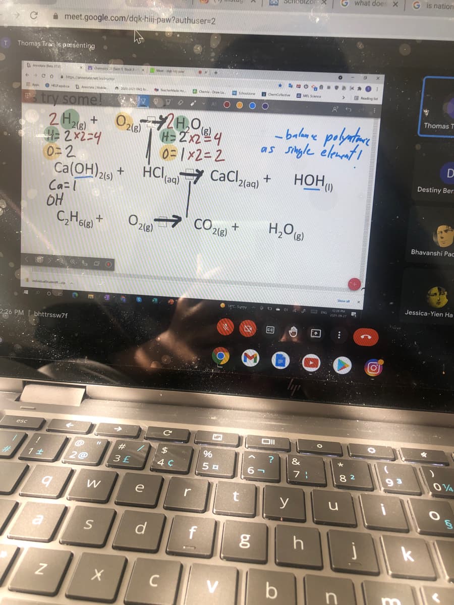 G what does X
G is nation
A meet.google.com/dqk-hii-paw?authuser=2
Thomas Tran is psesenting
T
OAnotate eta 370
C O
a https//annotatanet instructor
a Chemis Dran La
O scholae
ChemCollective
O Reading list
I App
O HELPapb.ca Annetate(Mobile
s try some!
O O
Thomas T
2H,0
- balan e polatare
as single élement
+
H2x2-4
0=2
Ca(OH)216) +
Ca=T
OH
0=1x2=2
D
HClag)7 CaCllao) +
HOH)
2(aq)
Destiny Ber.
CO.
2(g)
H,O
+
Bhavanshi Pac
a o. Q O
Jessica-Yien Ha
2:26 PM | bhttrssw7f
cc
esc
#3
$4
2@
3 £
6 -
8 2
9 3
e
y
d
h
b |
C
V
