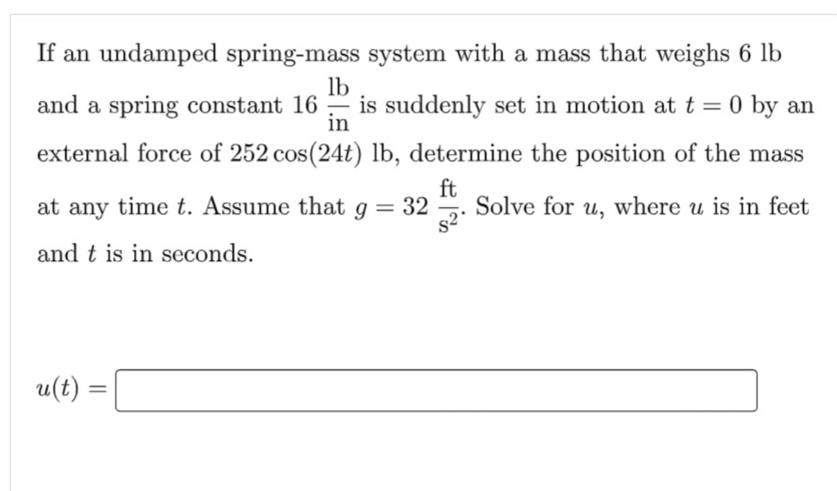 If an undamped spring-mass system with a mass that weighs 6 lb
lb
and a spring constant 16 is suddenly set in motion at t = 0 by an
in
external force of 252 cos(24t) lb, determine the position of the mass
ft
at any time t. Assume that g = 32
Solve for u, where u is in feet
and t is in seconds.
u(t)=