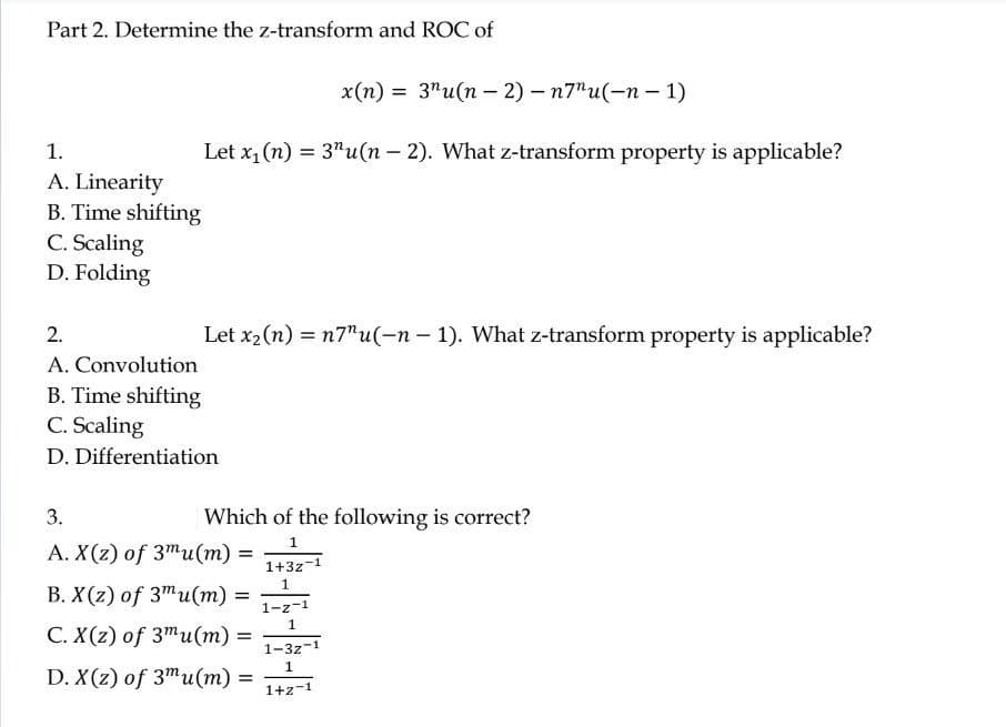 Part 2. Determine the z-transform and ROC of
1.
A. Linearity
B. Time shifting
C. Scaling
D. Folding
x(n) = 3¹u(n-2)-n7"u(-n-1)
Let x₁ (n) = 3¹u(n − 2). What z-transform property is applicable?
-
2.
A. Convolution
B. Time shifting
Let x₂ (n) = n7"u(-n-1). What z-transform property is applicable?
C. Scaling
D. Differentiation
3.
A. X(z) of 3mu(m) =
B. X(z) of 3mu(m) =
C. X(z) of 3mu(m) =
D. X(z) of 3mu(m) =
Which of the following is correct?
1
1+3z
1
1-z-1
1
1-32-1
1
1+z-1