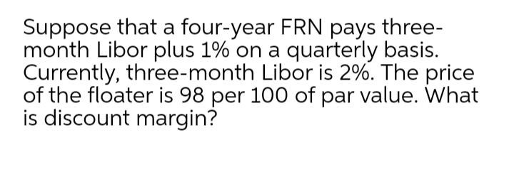 Suppose that a four-year FRN pays three-
month Libor plus 1% on a quarterly basis.
Currently, three-month Libor is 2%. The price
of the floater is 98 per 100 of par value. What
is discount margin?
