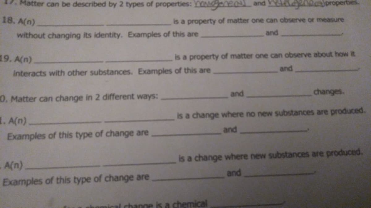 Matter can be described by 2 types of properties: Y0geneal and Y z0oroper
18. A(n)
is a property of matter one can observe or measure
without changing its identity. Examples of this are
and
19. A(n)
is a property of matter one can observe about how it
and
interacts with other substances. Examples of this are
and
changes.
0. Matter can change in 2 different ways:
1. A(n)
is a change where no new substances are produced.
and
Examples of this type of change are
is a change where new substances are produced.
A(n)
and
Examples of this type of change are
ange is a chemical
