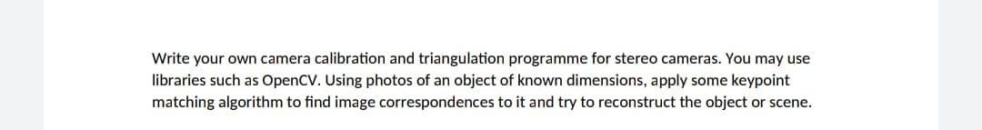 Write your own camera calibration and triangulation programme for stereo cameras. You may use
libraries such as OpenCV. Using photos of an object of known dimensions, apply some keypoint
matching algorithm to find image correspondences to it and try to reconstruct the object or scene.
