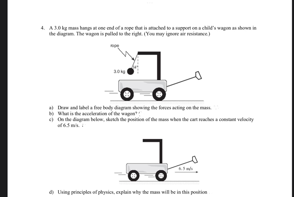 4. A 3.0 kg mass hangs at one end of a rope that is attached to a support on a child's wagon as shown in
the diagram. The wagon is pulled to the right. (You may ignore air resistance.)
rope
3.0 kg
a)
Draw and label a free body diagram showing the forces acting on the mass.
b) What is the acceleration of the wagon? (
c)
On the diagram below, sketch the position of the mass when the cart reaches a constant velocity
of 6.5 m/s.
1
6.5 m/s
d) Using principles of physics, explain why the mass will be in this position