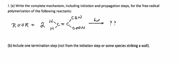 1. (a) Write the complete mechanism, including initiation and propagation steps, for the free-radical
polymerization of the following reactants:
CEN
hv
ROOR + 2
??
(b) Include one termination step (not from the initiation step or some species striking a wall).
