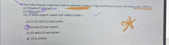 5. The following are commonly used as stationary phases in high-performance liquid chromatography (HPLC).
(i) Octadecyl silica gel
(ii) Silica gel.A
(iii) A solid support coated with methyl iodide.
*
a) (i), (ii) and (iii) are correct
(i) and (ii) are correct.
c) (ii) and (iii) are correct
d) (i) is correct