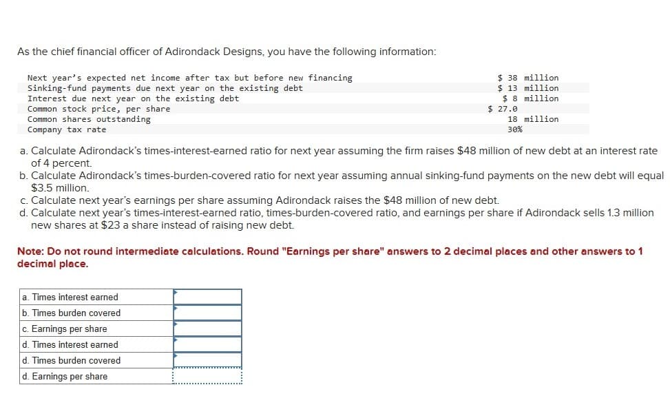 As the chief financial officer of Adirondack Designs, you have the following information:
Next year's expected net income after tax but before new financing
Sinking-fund payments due next year on the existing debt
Interest due next year on the existing debt
Common stock price, per share
Common shares outstanding
Company tax rate
$ 38 million
$ 13 million
$8 million
$ 27.0
18 million
30%
a. Calculate Adirondack's times-interest-earned ratio for next year assuming the firm raises $48 million of new debt at an interest rate
of 4 percent.
b. Calculate Adirondack's times-burden-covered ratio for next year assuming annual sinking-fund payments on the new debt will equal
$3.5 million.
c. Calculate next year's earnings per share assuming Adirondack raises the $48 million of new debt.
d. Calculate next year's times-interest-earned ratio, times-burden-covered ratio, and earnings per share if Adirondack sells 1.3 million
new shares at $23 a share instead of raising new debt.
Note: Do not round intermediate calculations. Round "Earnings per share" answers to 2 decimal places and other answers to 1
decimal place.
a. Times interest earned
b. Times burden covered
c. Earnings per share
d. Times interest earned
d. Times burden covered
d. Earnings per share