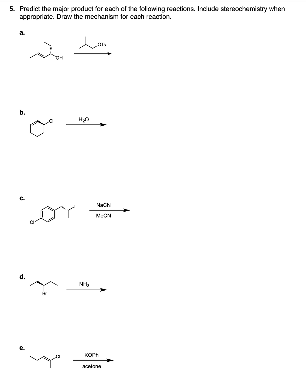 5. Predict the major product for each of the following reactions. Include stereochemistry when
appropriate. Draw the mechanism for each reaction.
a.
b.
C.
d.
e.
Br
CI
OH
CI
H₂O
NH3
OTS
NaCN
MeCN
KOPh
acetone