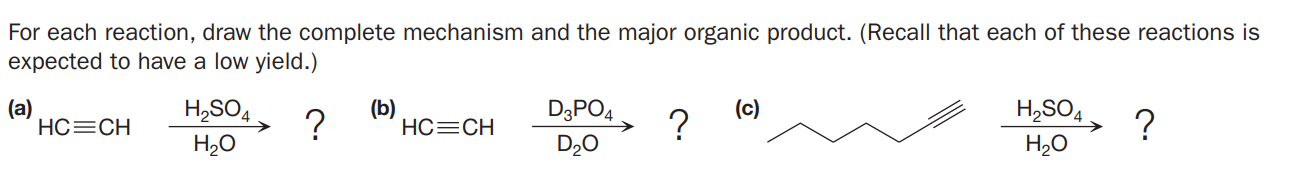 For each reaction, draw the complete mechanism and the major organic product. (Recall that each of these reactions is
expected to have a low yield.)
(а)
HC=CH
H,SO4
H20
(b)
(c)
D3PO4
?
?
H,SO4
→ ?
H20
HC=CH
D20
